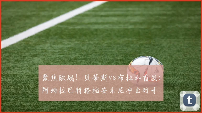 聚焦欧战！贝蒂斯vs布拉加首发：阿姆拉巴特搭档安东尼冲击对手
