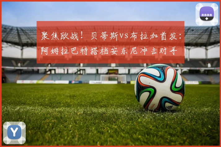 聚焦欧战！贝蒂斯vs布拉加首发：阿姆拉巴特搭档安东尼冲击对手