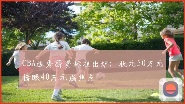 CBA选秀薪资标准出炉：状元50万元榜眼40万元成焦点