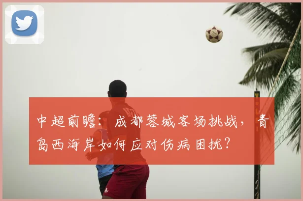 中超前瞻：成都蓉城客场挑战，青岛西海岸如何应对伤病困扰？