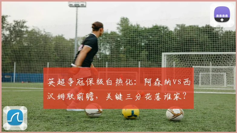 英超争冠保级白热化：阿森纳vs西汉姆联前瞻，关键三分花落谁家？