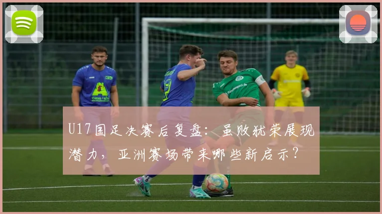 U17国足决赛后复盘：虽败犹荣展现潜力，亚洲赛场带来哪些新启示？