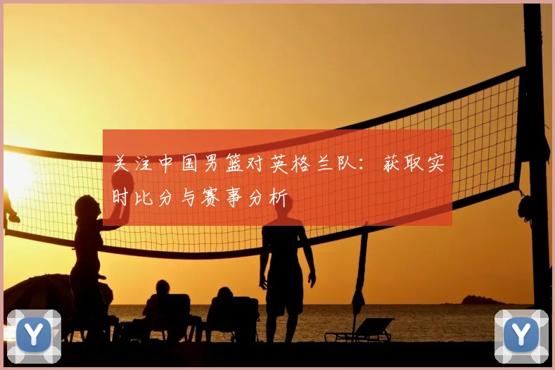 关注中国男篮对英格兰队：获取实时比分与赛事分析