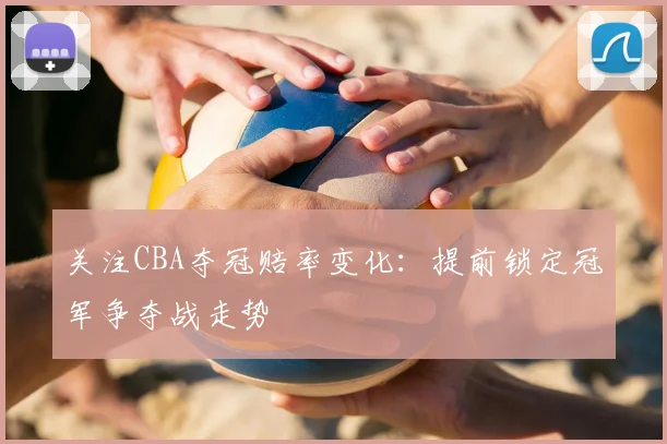 关注CBA夺冠赔率变化：提前锁定冠军争夺战走势