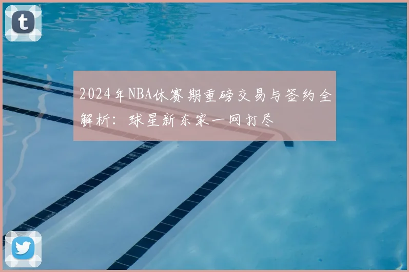 2024年NBA休赛期重磅交易与签约全解析：球星新东家一网打尽