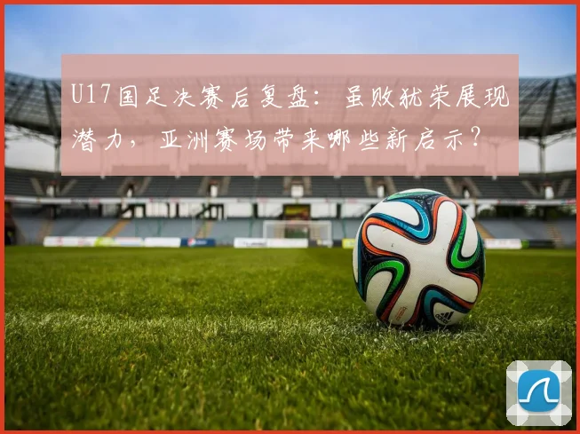 U17国足决赛后复盘：虽败犹荣展现潜力，亚洲赛场带来哪些新启示？