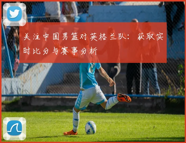 关注中国男篮对英格兰队：获取实时比分与赛事分析