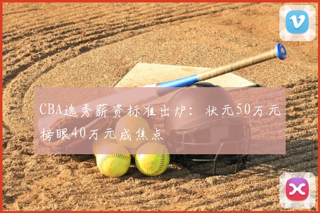 CBA选秀薪资标准出炉：状元50万元榜眼40万元成焦点