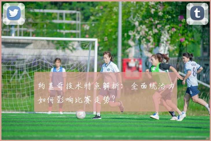 约基奇技术特点解析：全面统治力如何影响比赛走势？