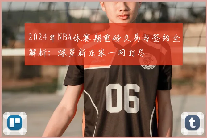 2024年NBA休赛期重磅交易与签约全解析：球星新东家一网打尽