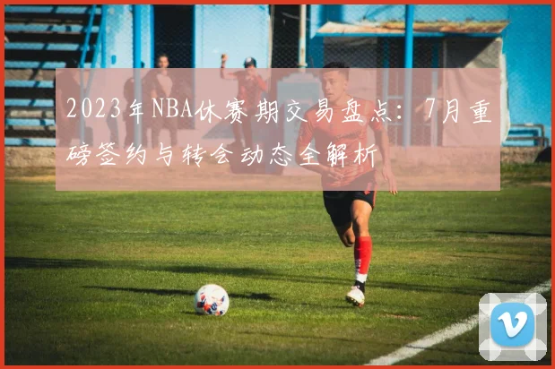 2023年NBA休赛期交易盘点：7月重磅签约与转会动态全解析